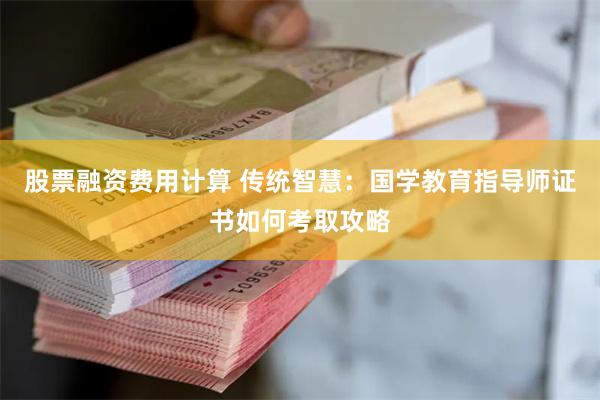 股票融资费用计算 传统智慧：国学教育指导师证书如何考取攻略