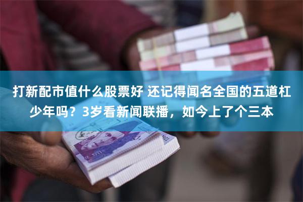 打新配市值什么股票好 还记得闻名全国的五道杠少年吗？3岁看新闻联播，如今上了个三本