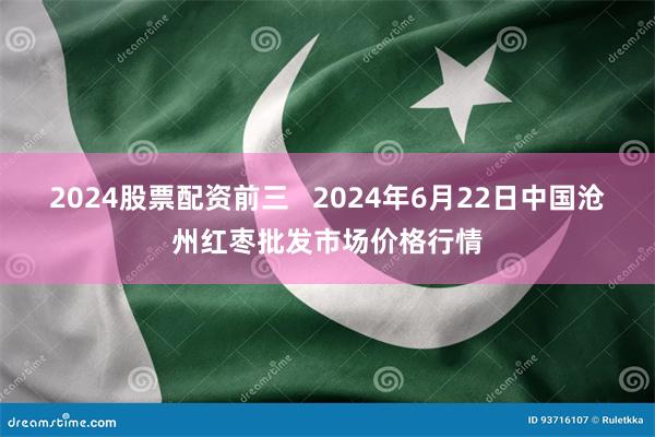 2024股票配资前三   2024年6月22日中国沧州红枣批发市场价格行情