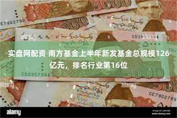 实盘网配资 南方基金上半年新发基金总规模126亿元，排名行业第16位